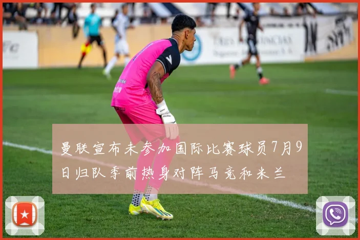 曼联宣布未参加国际比赛球员7月9日归队季前热身对阵马竞和米兰