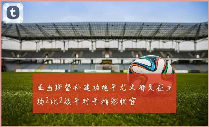 亚当斯替补建功绝平尤文都灵在主场2比2战平对手精彩收官