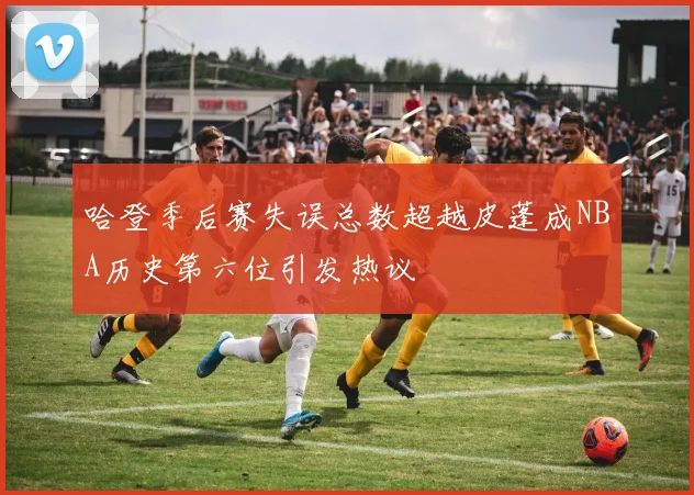 哈登季后赛失误总数超越皮蓬成NBA历史第六位引发热议