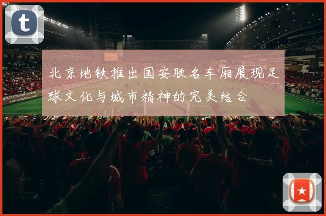 北京地铁推出国安联名车厢展现足球文化与城市精神的完美结合