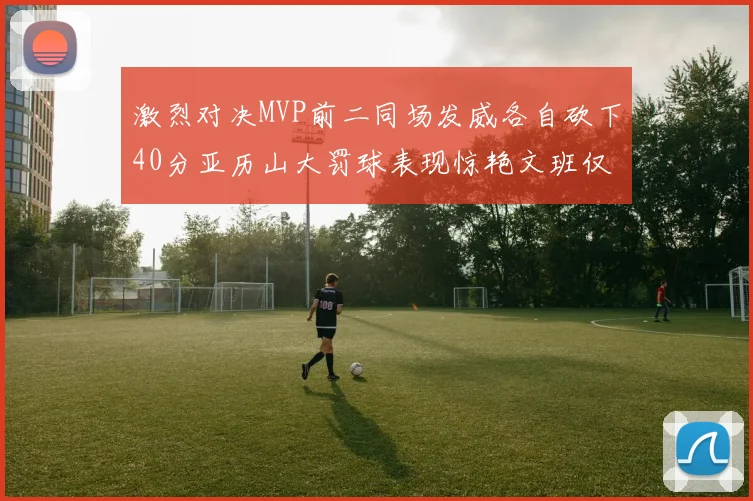 激烈对决MVP前二同场发威各自砍下40分亚历山大罚球表现惊艳文班仅得4罚机会