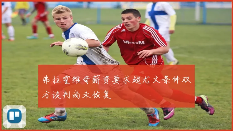 弗拉霍维奇薪资要求超尤文条件双方谈判尚未恢复