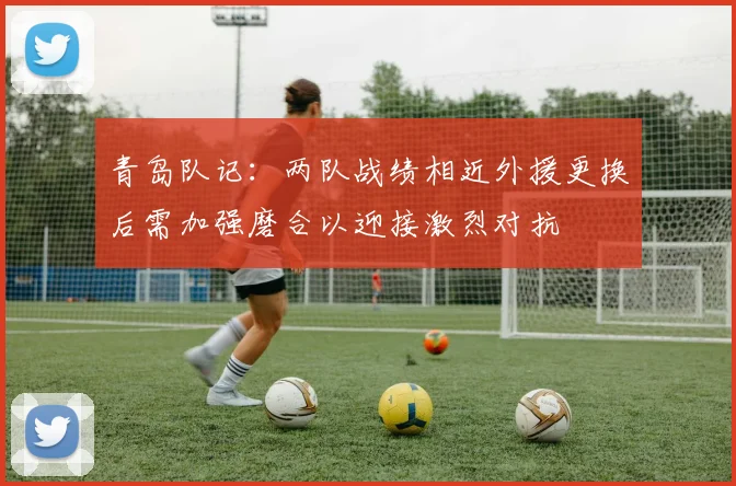 青岛队记：两队战绩相近外援更换后需加强磨合以迎接激烈对抗