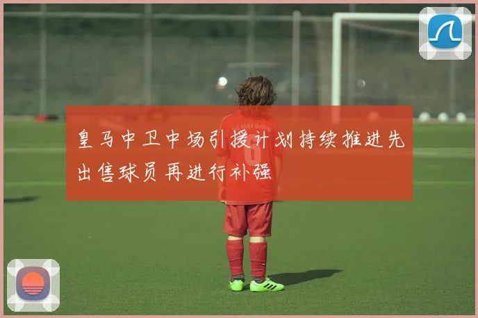 皇马中卫中场引援计划持续推进先出售球员再进行补强