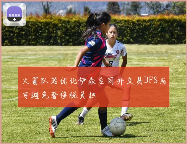 火箭队若优化伊森合同并交易DFS或可避免奢侈税负担
