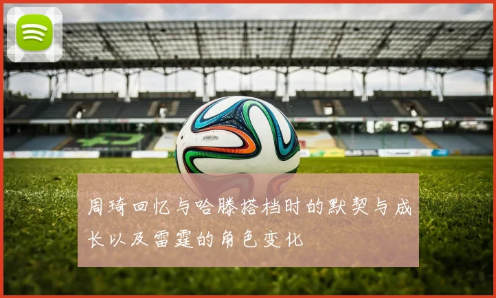 周琦回忆与哈滕搭档时的默契与成长以及雷霆的角色变化