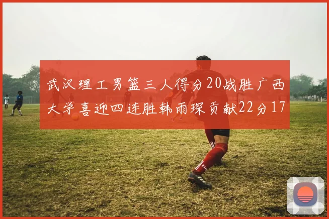 武汉理工男篮三人得分20战胜广西大学喜迎四连胜韩雨琛贡献22分17篮板张志才狂砍32分