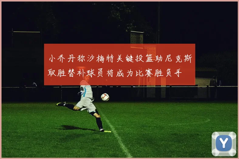 小乔丹称沙梅特关键投篮助尼克斯取胜替补球员将成为比赛胜负手