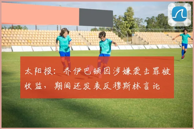 太阳报：乔伊巴顿因涉嫌袭击罪被收监，期间还发表反穆斯林言论