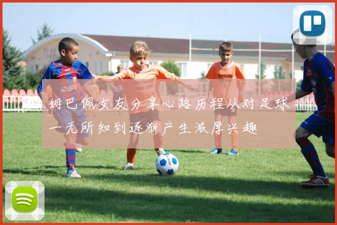 姆巴佩女友分享心路历程从对足球一无所知到逐渐产生浓厚兴趣