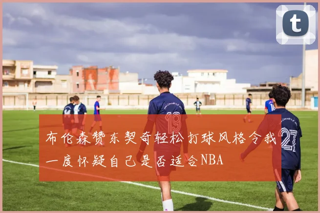 布伦森赞东契奇轻松打球风格令我一度怀疑自己是否适合NBA