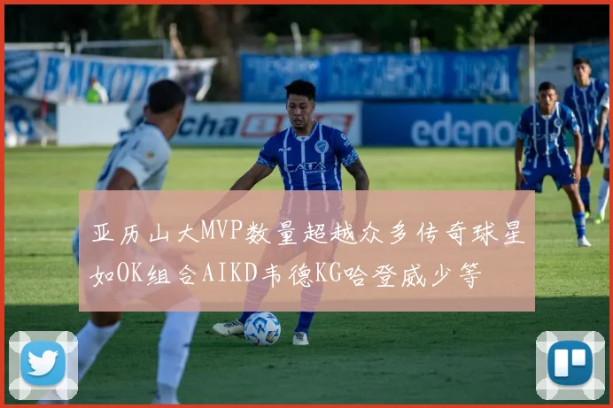 亚历山大MVP数量超越众多传奇球星如OK组合AIKD韦德KG哈登威少等