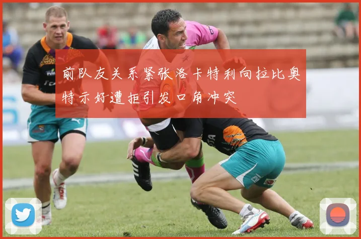 前队友关系紧张洛卡特利向拉比奥特示好遭拒引发口角冲突