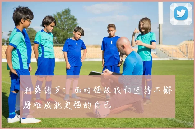 利桑德罗：面对强敌我们坚持不懈磨难成就更强的自己