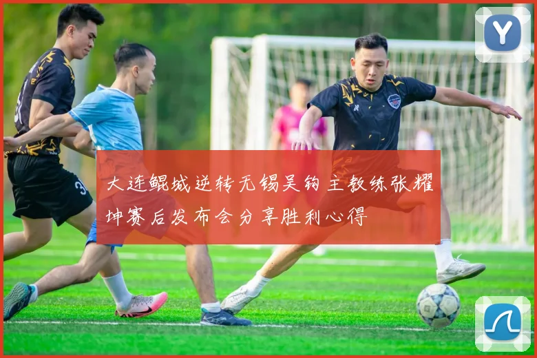 大连鲲城逆转无锡吴钩主教练张耀坤赛后发布会分享胜利心得