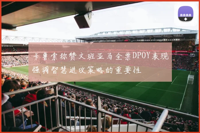 卡鲁索称赞文班亚马全票DPOY表现强调智慧进攻策略的重要性