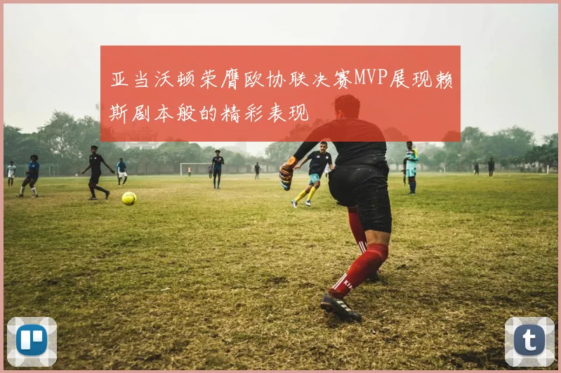 亚当沃顿荣膺欧协联决赛MVP展现赖斯剧本般的精彩表现