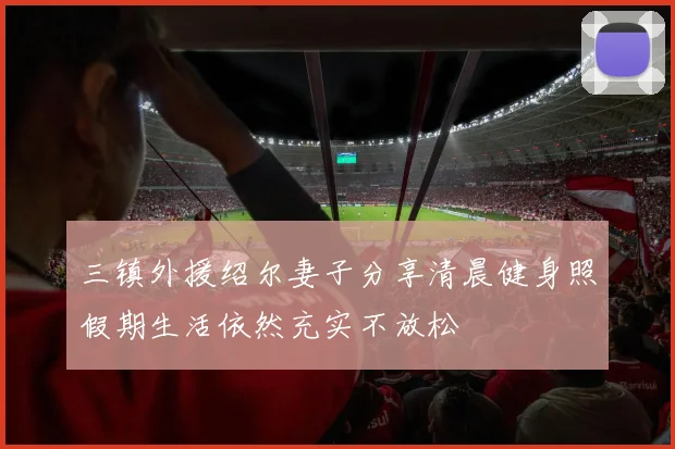 三镇外援绍尔妻子分享清晨健身照假期生活依然充实不放松