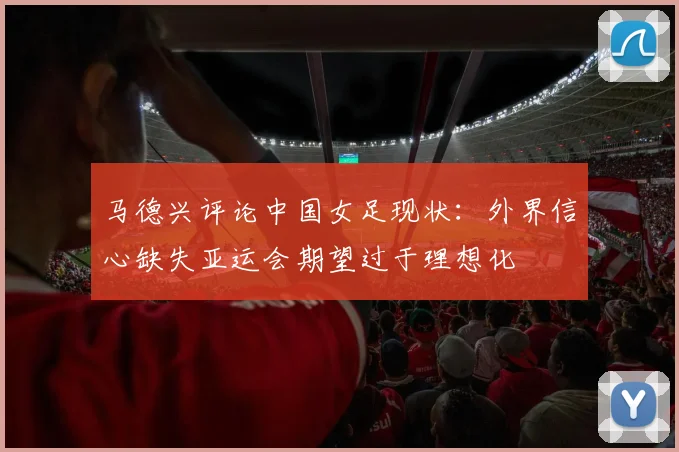 马德兴评论中国女足现状：外界信心缺失亚运会期望过于理想化