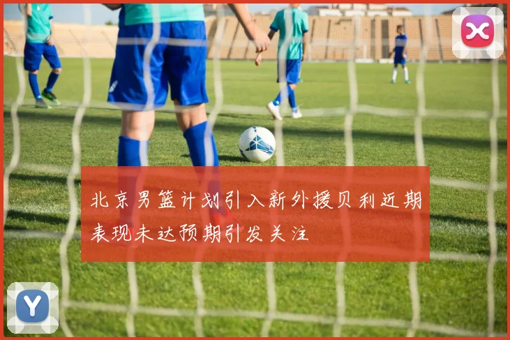 北京男篮计划引入新外援贝利近期表现未达预期引发关注