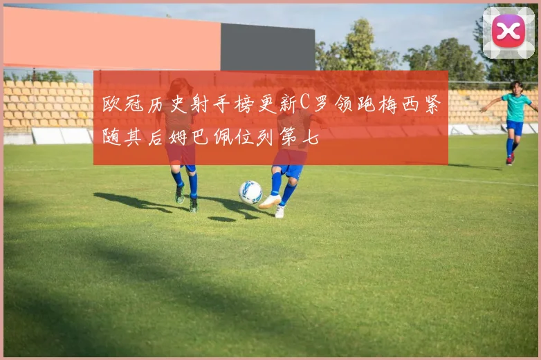 欧冠历史射手榜更新C罗领跑梅西紧随其后姆巴佩位列第七