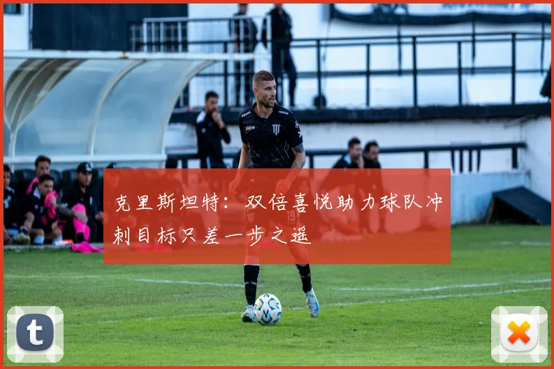 克里斯坦特：双倍喜悦助力球队冲刺目标只差一步之遥