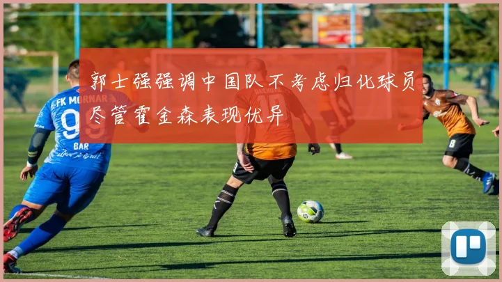 郭士强强调中国队不考虑归化球员尽管霍金森表现优异