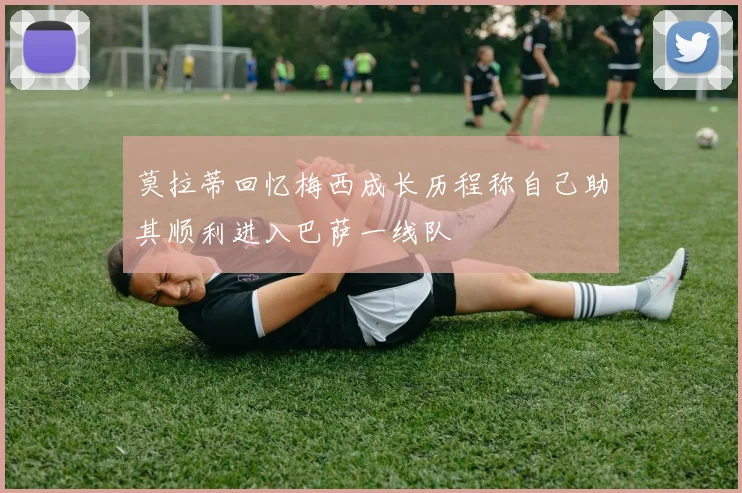 莫拉蒂回忆梅西成长历程称自己助其顺利进入巴萨一线队