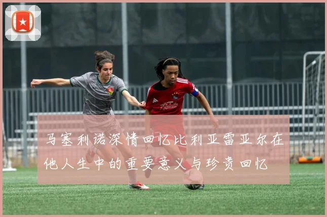 马塞利诺深情回忆比利亚雷亚尔在他人生中的重要意义与珍贵回忆
