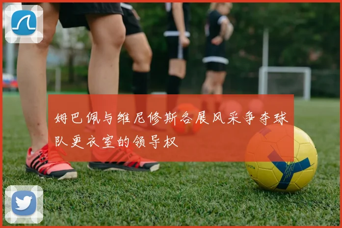 姆巴佩与维尼修斯各展风采争夺球队更衣室的领导权