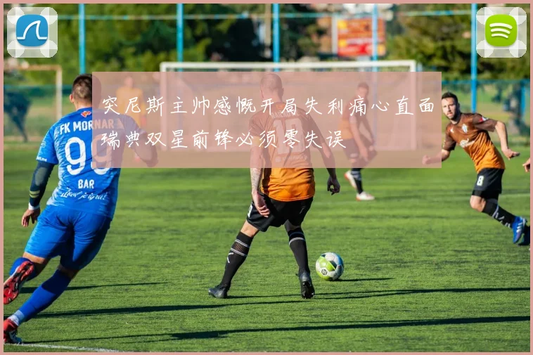 突尼斯主帅感慨开局失利痛心直面瑞典双星前锋必须零失误