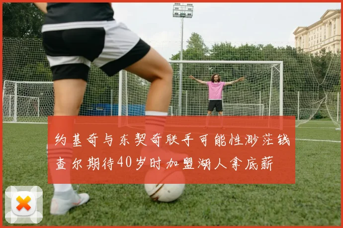 约基奇与东契奇联手可能性渺茫钱查尔期待40岁时加盟湖人拿底薪
