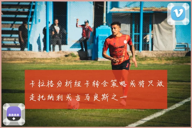 卡拉格分析纽卡转会策略或将只放走托纳利或吉马良斯之一
