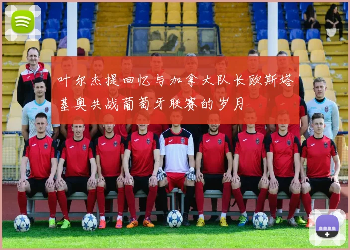 叶尔杰提回忆与加拿大队长欧斯塔基奥共战葡萄牙联赛的岁月