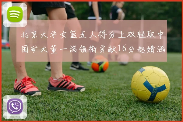 北京大学女篮五人得分上双轻取中国矿大董一诺领衔贡献16分赵婧涵接近双双